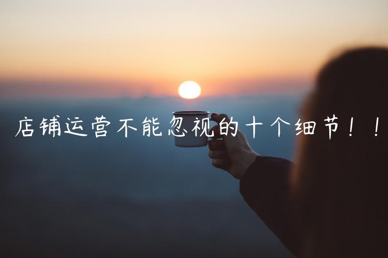 店鋪運(yùn)營(yíng)不能忽視的十個(gè)細(xì)節(jié)??！